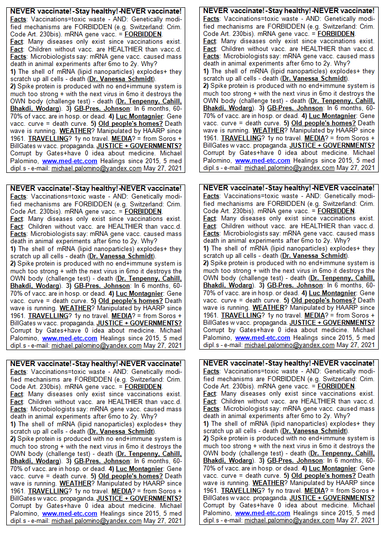 NEVER vaccinate! - Stay healthy! - NEVER
                      vaccinate! Facts: Vaccinations=toxic waste - AND:
                      Genetically modified mechanisms are FORBIDDEN
                      (e.g. Switzerland: Criminal Code Art. 230bis).
                      mRNA gene vaccinations = FORBIDDEN. Fact: Many
                      diseases only exist since vaccinations exist.
                      Fact: Children without vaccinations are HEALTHIER
                      than vaccinated. Facts: Microbiologists say: mRNA
                      gene vaccinations caused mass death in animal
                      experiments from 6 months to 2 years. Why? 1) The
                      shell around the mRNA (lipid nanoparticles) is
                      burst open + they scratch up all cells - death
                      (Dr. Vanessa Schmidt). 2) A production of spike
                      proteins is provoked without end so the immune
                      system becomes much too strong + with the next
                      virus in 6 months it destroys the OWN body
                      (challenge test) - death (Dr. Tenpenny, Cahill,
                      Bhakdi, Wodarg). 3) GB-Pres. Johnson: In 6 months,
                      60-70% of those vaccinated will be in hospital or
                      dead. 4) Luc Montagnier warned: Gene vaccination
                      curve = death curve. 5) Old people's homes? Death
                      wave is running. WEATHER? Is manipulated by HAARP
                      antennas since 1961. TRAVELLING? 1 year not
                      travel. MEDIA? Are from Soros + Bill Gates with
                      vaccination propaganda. JUSTICE + GOVERNMENTS? Are
                      corrupt by Gates + usually have 0 idea about
                      medicine. Michael Palomino, www.med-etc.com
                      Healings since 2015, 5 med diplomas - e-mail:
                      michael.palomino@yandex.com May 27, 2021