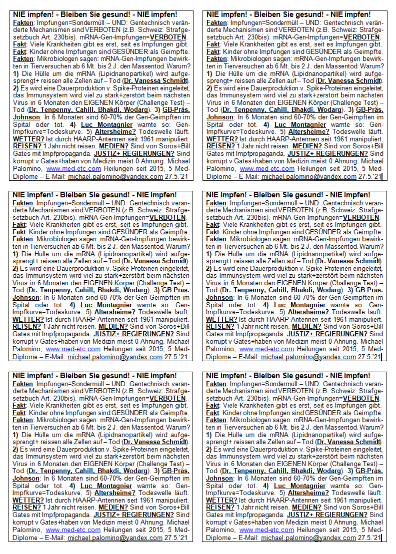 NIE
                      impfen! - Bleiben Sie gesund! - NIE impfen!
                      Fakten: Impfungen=Sonderm�ll - UND: Gentechnisch
                      ver�nderte Mechanismen sind VERBOTEN (z.B.
                      Schweiz: Strafgesetzbuch Art. 230bis).
                      mRNA-Gen-Impfungen=VERBOTEN. Fakt: Viele
                      Krankheiten gibt es erst, seit es Impfungen gibt.
                      Fakt: Kinder ohne Impfungen sind GES�NDER als
                      Geimpfte. Fakten: Mikrobiologen sagen:
                      mRNA-Gen-Impfungen bewirkten in Tierversuchen ab 6
                      Mt. bis 2 J. den Massentod. Warum? 1) Die H�lle um
                      die mRNA (Lipidnanopartikel) wird aufgesprengt+
                      reissen alle Zellen auf - Tod (Dr. Vanessa
                      Schmidt). 2) Es wird eine Dauerproduktion v.
                      Spike-Proteinen eingeleitet, das Immunsystem wird
                      viel zu stark+zerst�rt beim n�chsten Virus in 6
                      Monaten den EIGENEN K�rper (Challenge Test) - Tod
                      (Dr. Tenpenny, Cahill, Bhakdi, Wodarg). 3)
                      GB-Pr�s. Johnson: In 6 Monaten sind 60-70% der
                      Gen-Geimpften im Spital oder tot. 4) Luc
                      Montagnier warnte so: Gen-Impfkurve=Todeskurve. 5)
                      Altersheime? Todeswelle l�uft. WETTER? Ist durch
                      HAARP-Antennen seit 1961 manipuliert. REISEN? 1
                      Jahr nicht reisen. MEDIEN? Sind von Soros+Bill
                      Gates mit Impfpropaganda. JUSTIZ+REGIERUNGEN? Sind
                      korrupt v. Gates+haben von Medizin meist 0 Ahnung.
                      Michael Palomino, www.med-etc.com Heilungen seit
                      2015, 5 Med-Diplome - E-Mail:
                      michael.palomino@yandex.com 27.5.'21