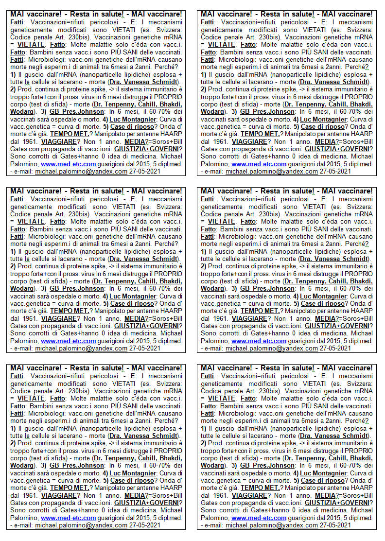 MAI vaccinare! - Resta in salute! - MAI
                      vaccinare! Fatti: Vaccinazioni = rifiuti
                      pericolosi - E: I meccanismi geneticamente
                      modificati sono VIETATI (es. Svizzera: Codice
                      penale Art. 230bis). Vaccinazioni genetiche mRNA =
                      VIETATE. Fatto: Molte malattie solo esistono da
                      quando c'� vaccinazioni. Fatto: Bambini senza
                      vaccinazioni sono PI SANI delle vaccinati. Fatti:
                      I microbiologi dicono: le vaccinazioni geniche
                      dell'mRNA hanno causato la morte di massa negli
                      esperimenti sugli animali da 6 mesi a 2 anni.
                      Perch�? 1) Il guscio attorno all'mRNA
                      (nanoparticelle lipidiche) esplosa + tutte le
                      cellule si lacerano - morte (Dott.ssa Vanessa
                      Schmidt). 2) C'� una produzione continua di
                      proteine spike, il sistema immunitario � troppo
                      forte + con il prossimo virus in 6 mesi distrugge
                      il PROPRIO corpo (test di sfida) - morte (Dr.
                      Tenpenny, Cahill, Bhakdi, Wodarg). 3) Pres. GB
                      Johnson: In 6 mesi, il 60-70% dei vaccinati sar�
                      in ospedale o sar� morto. 4) Luc Montagnier ha
                      avvertito: Curva di vaccinazione genica = curva di
                      morte. 5) Case di riposo? L'onda della morte sta
                      correndo. TEMPO METEREOLOGICO? � stato manipolato
                      dalle antenne HAARP dal 1961. VIAGGIARE? Non
                      viaggiare per 1 anno. MEDIA? Sono di Soros + Bill
                      Gates con propaganda sulla vaccinazione. GIUSTIZIA
                      + GOVERNI? Sono corrotti di Gates + di solito
                      hanno 0 idea della medicina. Michael Palomino,
                      www.med-etc.com guarigioni dal 2015, 5 dipl.med. -
                      e-mail: michael.palomino@yandex.com 27-05-2021