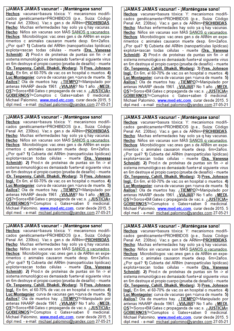 �JAM�S
                      vacunar! - �Mant�ngase sano! - �JAM�S vacunar!
                      Hechos: vacunas=basura t�xica: Y: mecanismos
                      modificados gen�ticamente est�n PROHIBIDOS (por
                      ejemplo, Suiza: C�digo Penal Art. 230bis). Vacunas
                      gen�ticas de ARNm=PROHIBIDAS. Hecho: Muchas
                      enfermedades hay solo ya que hay vacunas. Hecho:
                      Ni�os sin vacunas son M�S SANOS que las vacunadas.
                      Hechos: Los microbi�logos dicen: vacunaciones con
                      genes de ARNm en experimentos con animales han
                      causado la muerte completa entre 6 meses y 2 a�os
                      despu�s. �Por qu�? 1) La cubierta alrededor del
                      ARNm (nanopart�culas lip�dicas) explota + rascan
                      todas las c�lulas - muerte (Dr. Vanessa Schmidt).
                      2) Habr� una producci�n de prote�nas de puntas sin
                      fin, el sistema inmunol�gico es demasiado fuerte +
                      al siguiente virus en 6 meses destruye el PROPIO
                      cuerpo (prueba de desaf�o) - muerte (Dr. Tenpenny,
                      Cahill, Bhakdi, Wodarg). 3) Pres. Johnson de
                      Ingl.: En 6 meses, el 60-70% de la gente vacunada
                      est�n en el hospital o son muertos. 4) Luc
                      Montagnier advirti� as�: la curva de vacunas
                      generales = curva de muerte. 5) Casas de vejez? El
                      eje de la muerte est� corriendo. �TIEMPO? Ha
                      manipulado por antenas de cabello desde 1961.
                      �VIAJAR? No viajar por 1 a�o. �MEDIOS DE
                      COMUNICACI�N? Son por Soros + Bill Gates con la
                      propaganda de vacunaciones. �JUSTICIA+GOBIERNOS?
                      Son corruptos por Gates+mayormente saben 0 de la
                      medicina. Michael Palomino, www.med-etc.com
                      curaciones desde 2015, 5 dipl. med. - e-mail:
                      michael.palomino@yandex.com 27-05-21