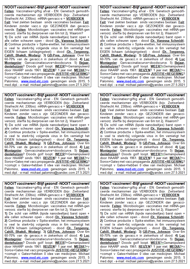 NOOIT
                      vaccineren! - Blijf gezond! - NOOIT vaccineren!
                      Feiten: Vaccinaties=giftig afval - EN: Genetisch
                      gemodificeerde mechanismen zijn VERBODEN (bijv.
                      Zwitserland: Strafrecht Art. 230bis).
                      mRNA-genvaccinaties = VERBODEN. Feit: Veel ziekten
                      bestaan ​​pas sinds de introductie van
                      vaccinaties. Feit: Kinderen zonder vaccinaties
                      zijn GEZONDER dan gevaccineerde. Feiten:
                      Microbiologen zeggen: vaccinaties met mRNA-gen
                      veroorzaakten massale sterfte bij dierproeven van
                      6 maanden tot 2 jaar. Waarom? 1) De schil rond het
                      mRNA (lipide nanodeeltjes) barst open + alle
                      cellen scheuren open - dood (Dr. Vanessa Schmidt).
                      2) Continue productie van Spike-eiwitten gestart,
                      het immuunsysteem is veel te sterk + bij het
                      volgende virus in 6 maanden vernietigt het EIGEN
                      lichaam (uitdagingstest) - dood (Dr. Tenpenny,
                      Cahill, Bhakdi, Wodarg). 3) GB-Pres. Johnson: Over
                      6 maanden zal 60-70% van de gevaccineerden in het
                      ziekenhuis of dood zijn. 4) Luc Montagnier
                      waarschuwde: Genvaccinatiecurve = doodscurve . 5)
                      Bejaardentehuizen? De doods golf loopt. WEER?
                      Wordt sinds 1961 gemanipuleerd door
                      HAARP-antennes. REIZEN? 1 jaar niet reizen. MEDIA?
                      Zijn van Soros + Bill Gates met
                      vaccinatiepropaganda. JUSTITIE + REGERING? Zijn
                      corrupt v. Gates + hebben meestal 0 idee van
                      medicijnen. Michael Palomino, www.med-etc.com
                      genezingen sinds 2015, 5 med. dipl. - e-mail:
                      michael.palomino@yandex.com 27.5.2021