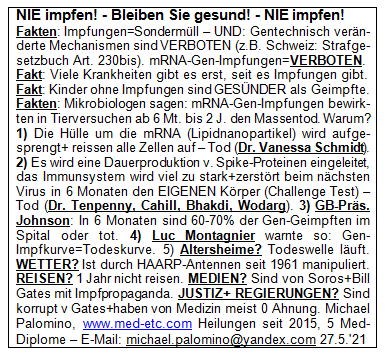 NIE
                      impfen! - Bleiben Sie gesund! - NIE impfen!
                      Fakten: Impfungen=Sonderm�ll - UND: Gentechnisch
                      ver�nderte Mechanismen sind VERBOTEN (z.B.
                      Schweiz: Strafgesetzbuch Art. 230bis).
                      mRNA-Gen-Impfungen=VERBOTEN. Fakt: Viele
                      Krankheiten gibt es erst, seit es Impfungen gibt.
                      Fakt: Kinder ohne Impfungen sind GES�NDER als
                      Geimpfte. Fakten: Mikrobiologen sagen:
                      mRNA-Gen-Impfungen bewirkten in Tierversuchen ab 6
                      Mt. bis 2 J. den Massentod. Warum? 1) Die H�lle um
                      die mRNA (Lipidnanopartikel) wird aufgesprengt+
                      reissen alle Zellen auf - Tod (Dr. Vanessa
                      Schmidt). 2) Es wird eine Dauerproduktion v.
                      Spike-Proteinen eingeleitet, das Immunsystem wird
                      viel zu stark+zerst�rt beim n�chsten Virus in 6
                      Monaten den EIGENEN K�rper (Challenge Test) - Tod
                      (Dr. Tenpenny, Cahill, Bhakdi, Wodarg). 3)
                      GB-Pr�s. Johnson: In 6 Monaten sind 60-70% der
                      Gen-Geimpften im Spital oder tot. 4) Luc
                      Montagnier warnte so: Gen-Impfkurve=Todeskurve. 5)
                      Altersheime? Todeswelle l�uft. WETTER? Ist durch
                      HAARP-Antennen seit 1961 manipuliert. REISEN? 1
                      Jahr nicht reisen. MEDIEN? Sind von Soros+Bill
                      Gates mit Impfpropaganda. JUSTIZ+REGIERUNGEN? Sind
                      korrupt v. Gates+haben von Medizin meist 0 Ahnung.
                      Michael Palomino, www.med-etc.com Heilungen seit
                      2015, 5 Med-Diplome - E-Mail:
                      michael.palomino@yandex.com 27.5.'21