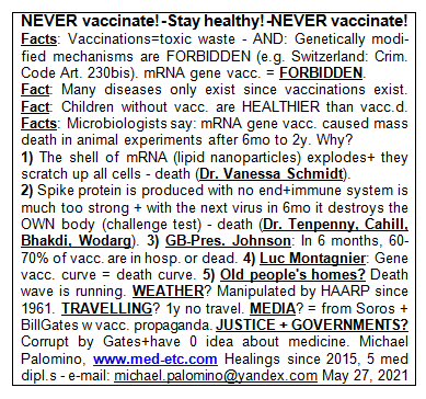 NEVER vaccinate! - Stay healthy! - NEVER
                      vaccinate! Facts: Vaccinations=toxic waste - AND:
                      Genetically modified mechanisms are FORBIDDEN
                      (e.g. Switzerland: Criminal Code Art. 230bis).
                      mRNA gene vaccinations = FORBIDDEN. Fact: Many
                      diseases only exist since vaccinations exist.
                      Fact: Children without vaccinations are HEALTHIER
                      than vaccinated. Facts: Microbiologists say: mRNA
                      gene vaccinations caused mass death in animal
                      experiments from 6 months to 2 years. Why? 1) The
                      shell around the mRNA (lipid nanoparticles) is
                      burst open + they scratch up all cells - death
                      (Dr. Vanessa Schmidt). 2) A production of spike
                      proteins is provoked without end so the immune
                      system becomes much too strong + with the next
                      virus in 6 months it destroys the OWN body
                      (challenge test) - death (Dr. Tenpenny, Cahill,
                      Bhakdi, Wodarg). 3) GB-Pres. Johnson: In 6 months,
                      60-70% of those vaccinated will be in hospital or
                      dead. 4) Luc Montagnier warned: Gene vaccination
                      curve = death curve. 5) Old people's homes? Death
                      wave is running. WEATHER? Is manipulated by HAARP
                      antennas since 1961. TRAVELLING? 1 year not
                      travel. MEDIA? Are from Soros + Bill Gates with
                      vaccination propaganda. JUSTICE + GOVERNMENTS? Are
                      corrupt by Gates + usually have 0 idea about
                      medicine. Michael Palomino, www.med-etc.com
                      Healings since 2015, 5 med diplomas - e-mail:
                      michael.palomino@yandex.com May 27, 2021