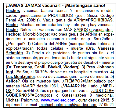 �JAM�S
                      vacunar! - �Mant�ngase sano! - �JAM�S vacunar!
                      Hechos: vacunas=basura t�xica: Y: mecanismos
                      modificados gen�ticamente est�n PROHIBIDOS (por
                      ejemplo, Suiza: C�digo Penal Art. 230bis). Vacunas
                      gen�ticas de ARNm=PROHIBIDAS. Hecho: Muchas
                      enfermedades hay solo ya que hay vacunas. Hecho:
                      Ni�os sin vacunas son M�S SANOS que las vacunadas.
                      Hechos: Los microbi�logos dicen: vacunaciones con
                      genes de ARNm en experimentos con animales han
                      causado la muerte completa entre 6 meses y 2 a�os
                      despu�s. �Por qu�? 1) La cubierta alrededor del
                      ARNm (nanopart�culas lip�dicas) explota + rascan
                      todas las c�lulas - muerte (Dr. Vanessa Schmidt).
                      2) Habr� una producci�n de prote�nas de puntas sin
                      fin, el sistema inmunol�gico es demasiado fuerte +
                      al siguiente virus en 6 meses destruye el PROPIO
                      cuerpo (prueba de desaf�o) - muerte (Dr. Tenpenny,
                      Cahill, Bhakdi, Wodarg). 3) Pres. Johnson de
                      Ingl.: En 6 meses, el 60-70% de la gente vacunada
                      est�n en el hospital o son muertos. 4) Luc
                      Montagnier advirti� as�: la curva de vacunas
                      generales = curva de muerte. 5) Casas de vejez? El
                      eje de la muerte est� corriendo. �TIEMPO? Ha
                      manipulado por antenas de cabello desde 1961.
                      �VIAJAR? No viajar por 1 a�o. �MEDIOS DE
                      COMUNICACI�N? Son por Soros + Bill Gates con la
                      propaganda de vacunaciones. �JUSTICIA+GOBIERNOS?
                      Son corruptos por Gates+mayormente saben 0 de la
                      medicina. Michael Palomino, www.med-etc.com
                      curaciones desde 2015, 5 dipl. med. - e-mail:
                      michael.palomino@yandex.com 27-05-21