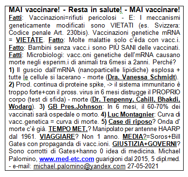 MAI vaccinare! - Resta in salute! - MAI
                      vaccinare! Fatti: Vaccinazioni = rifiuti
                      pericolosi - E: I meccanismi geneticamente
                      modificati sono VIETATI (es. Svizzera: Codice
                      penale Art. 230bis). Vaccinazioni genetiche mRNA =
                      VIETATE. Fatto: Molte malattie solo esistono da
                      quando c'� vaccinazioni. Fatto: Bambini senza
                      vaccinazioni sono PI SANI delle vaccinati. Fatti:
                      I microbiologi dicono: le vaccinazioni geniche
                      dell'mRNA hanno causato la morte di massa negli
                      esperimenti sugli animali da 6 mesi a 2 anni.
                      Perch�? 1) Il guscio attorno all'mRNA
                      (nanoparticelle lipidiche) esplosa + tutte le
                      cellule si lacerano - morte (Dott.ssa Vanessa
                      Schmidt). 2) C'� una produzione continua di
                      proteine spike, il sistema immunitario � troppo
                      forte + con il prossimo virus in 6 mesi distrugge
                      il PROPRIO corpo (test di sfida) - morte (Dr.
                      Tenpenny, Cahill, Bhakdi, Wodarg). 3) Pres. GB
                      Johnson: In 6 mesi, il 60-70% dei vaccinati sar�
                      in ospedale o sar� morto. 4) Luc Montagnier ha
                      avvertito: Curva di vaccinazione genica = curva di
                      morte. 5) Case di riposo? L'onda della morte sta
                      correndo. TEMPO METEREOLOGICO? � stato manipolato
                      dalle antenne HAARP dal 1961. VIAGGIARE? Non
                      viaggiare per 1 anno. MEDIA? Sono di Soros + Bill
                      Gates con propaganda sulla vaccinazione. GIUSTIZIA
                      + GOVERNI? Sono corrotti di Gates + di solito
                      hanno 0 idea della medicina. Michael Palomino,
                      www.med-etc.com guarigioni dal 2015, 5 dipl.med. -
                      e-mail: michael.palomino@yandex.com 27-05-2021
