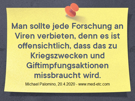 Man
                  sollte jede Forschung an Viren verbieten, denn es ist
                  offensichtlich, dass das zu Kriegszwecken und
                  Giftimpfungsaktionen missbraucht wird. Michael
                  Palomino, 20. April 2020 - www.med-etc.com