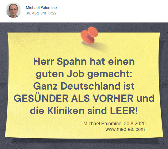 Spahn
                  macht einen Top-Job: Die Kliniken sind LEER und die
                  Leute werden gescheiter: Herr Spahn hat einen guten
                  Job gemacht: Ganz Deutschland ist GES�NDER ALS VORHER
                  und die Kliniken sind LEER! - Michael Palomino,
                  30.8.2020 - www.med-etc.com
