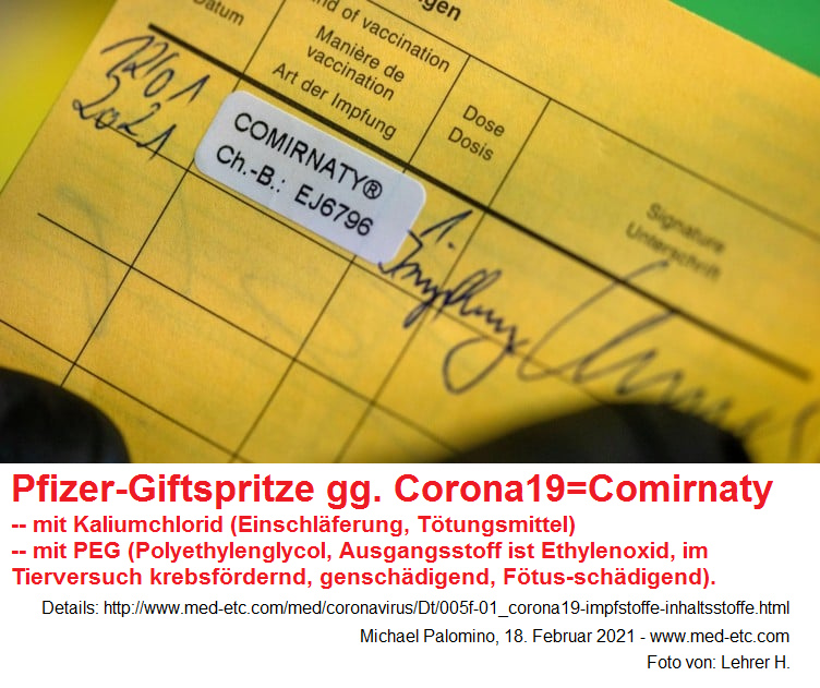 Die Pfizer-Giftspritze gegen Corona19 heisst
                "Comirnaty" - einfach mit Kaliumchlorid als
                Einschl�ferungsmittel und mit PEG (Polyethylenglycol -
                mit dem Ausgangsstoff Ethylenoxid, der im Tierversuch
                krebsf�rdernd, gensch�digend und F�tus-sch�digend ist)