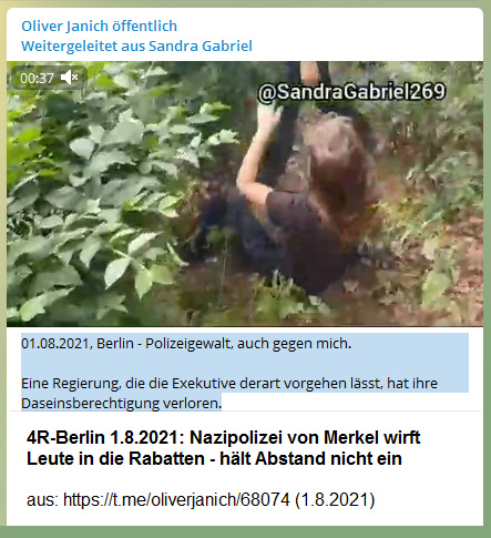 Widerstand
                      4R-Berlin am 1.8.2021: Die Nazipolizei von Merkel
                      wirft Leute grundlos in die Rabatten 01.08.2021,
                      Berlin - Polizeigewalt, auch gegen mich. Eine
                      Regierung, die die Exekutive derart vorgehen
                      l�sst, hat ihre Daseinsberechtigung verloren.