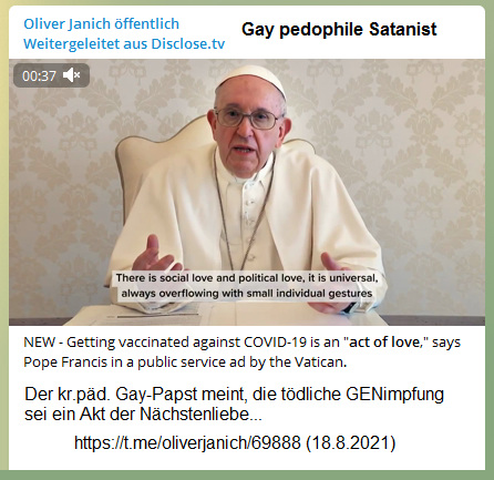 Kr.p�d.
                  Gay-Vatikan 18.8.2021: Gay-Papst meint: Die t�dliche
                  GENimpfung soll ein Akt der N�chstenliebe sein (?!)
                  NEW - Getting vaccinated against COVID-19 is an
                  "act of love," says Pope Francis in a public
                  service ad by the Vatican.
