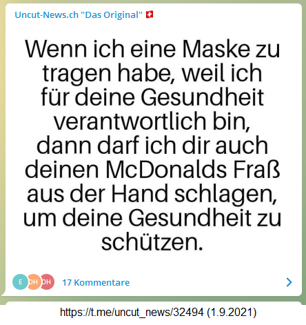 Maskenwahn
                  1.9.2021: Alles klar? Alle gegen alle? Wenn ich eine
                  Maske zu tragen habe, weil ich f�r deine Gesundheit
                  verantwortlich bin, dann darf ich dir auch deinen
                  McDonalds-Frass aus der Hand schlagen, um deine
                  Gesundheit zu sch�tzen.