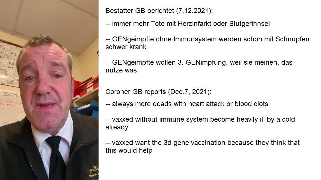 Bestatter von GB berichtet: Haufenweise Tote mit
                  Herzinfarkten+Blutgerinnseln, und die GENgeimpften,
                  die noch leben, werden nun schwer krank wegen dem
                  gesch�digten Immunsystem, und sie wollen die 3.
                  GENimpfung, weil sie glauben, das w�rde helfen