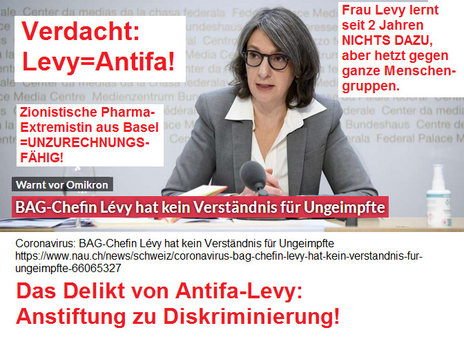 T�terin Levy 12.12.2021: Verdacht: Levy =
                    Antifa! - Wie bl�d ist diese Frau? Lernt die
                    wirklich nichts dazu? Coronavirus: BAG-Chefin L�vy
                    hat kein Verst�ndnis f�r Ungeimpfte - Das Delikt von
                    Antifa-Levy? Anstiftung zu Diskriminierung!