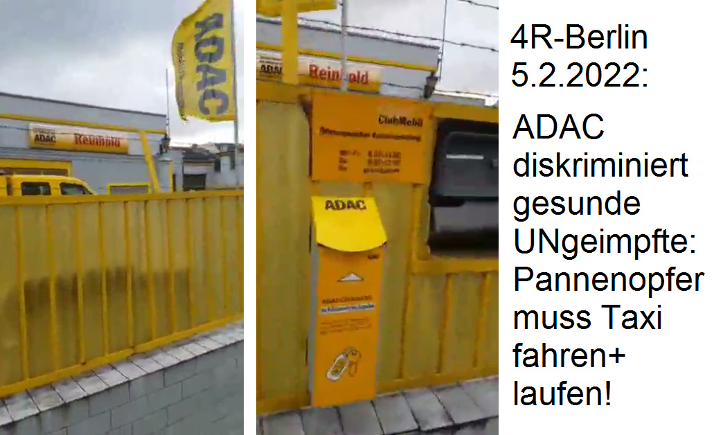 Diskriminierung von
                  UNgeimpften in Berlin beim ADAC 5.2.2022: Pannenopfer
                  muss Taxi fahren und laufen! ADAC in Berlin
                  diskriminiert UNgeimpfte ohne Corona-App, wenn die
                  eine Panne haben! Auftrag wird storniert und die
                  gesunde, ungeimpfte Kundin muss Taxi fahren und
                  laufen!