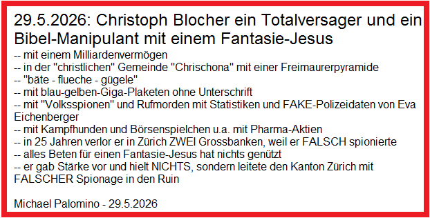 29.5.2026: Christoph Blocher ein Totalversager und
                ein Bibel-Manipulant mit einem Fantasie-Jesus -- mit
                einem Milliardenverm�gen -- in der
                "christlichen" Gemeinde "Chrischona"
                mit einer Freimaurerpyramide -- "b�te - flueche -
                g�gele" -- mit blau-gelben-Giga-Plaketen ohne
                Unterschrift -- mit "Volksspionen" und
                Rufmorden mit Statistiken und FAKE-Polizeidaten von Eva
                Eichenberger -- mit Kampfhunden und B�rsenspielchen u.a.
                mit Pharma-Aktien -- in 25 Jahren verlor er in Z�rich
                ZWEI Grossbanken, weil er FALSCH spionierte -- alles
                Beten f�r einen Fantasie-Jesus hat nichts gen�tzt -- er
                gab St�rke vor und hielt NICHTS, sondern leitete den
                Kanton Z�rich mit FALSCHER Spionage in den Ruin