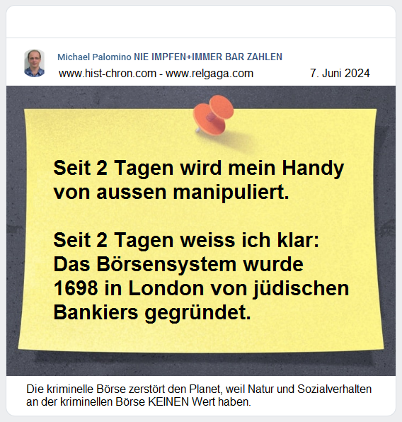 — Seit 2
                            Tagen wird mein Handy von aussen
                            manipuliert. — Seit 2 Tagen weiss ich klar:
                            Das B�rsensystem wurde 1698 in London von
                            j�dischen Bankiers gegr�ndet. — Die
                            kriminelle B�rse zerst�rt den Planet, weil
                            Natur und Sozialverhalten an der kriminellen
                            B�rse KEINEN Wert haben.
