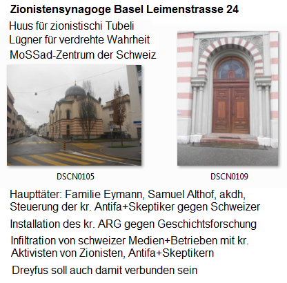 Kriminelle Zion-Synagoge Leimenstrasse 24
                          in Basel mit der Familie Eymann, Samuel Althof
                          etc., der Sitz von Mossad und Antifa Schweiz -
                          von hier aus wird die j�dische Taktik gegen
                          die schweizer Polizei organisiert, indem die
                          ganze Jugend gegen die Polizei manipuliert
                          werden soll