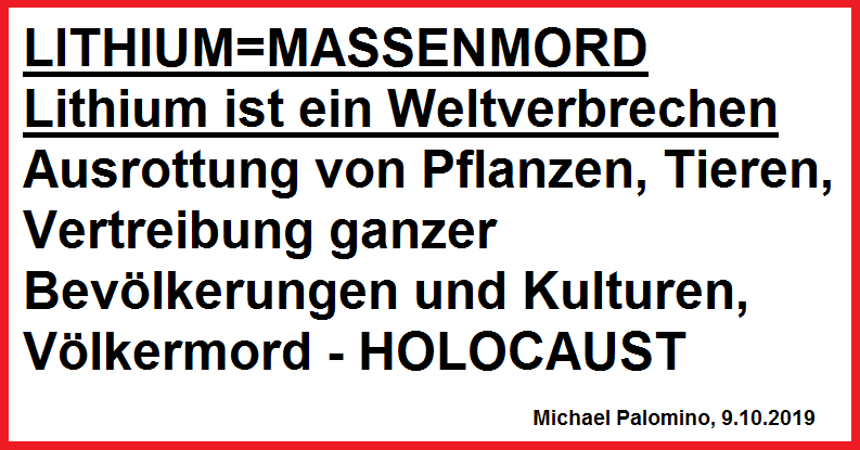 LITHIUM=MASSENMORD: Lithium ist ein
                    Weltverbrechen Ausrottung von Pflanzen, Tieren,
                    Vertreibung ganzer Bev�lkerungen V�lkermord -
                    HOLOCAUST. Michael Palomino, 9.10.2019