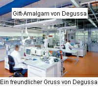 Degussa, Forschungszentrum: Die Degussa sch�tzt die
              Menschen nicht vor der K�rperverletzung durch das
              produzierte Amalgam und stellt die Produktion nicht ein,
              trotz besseren Wissens, bis heute (2008) ganz legal...