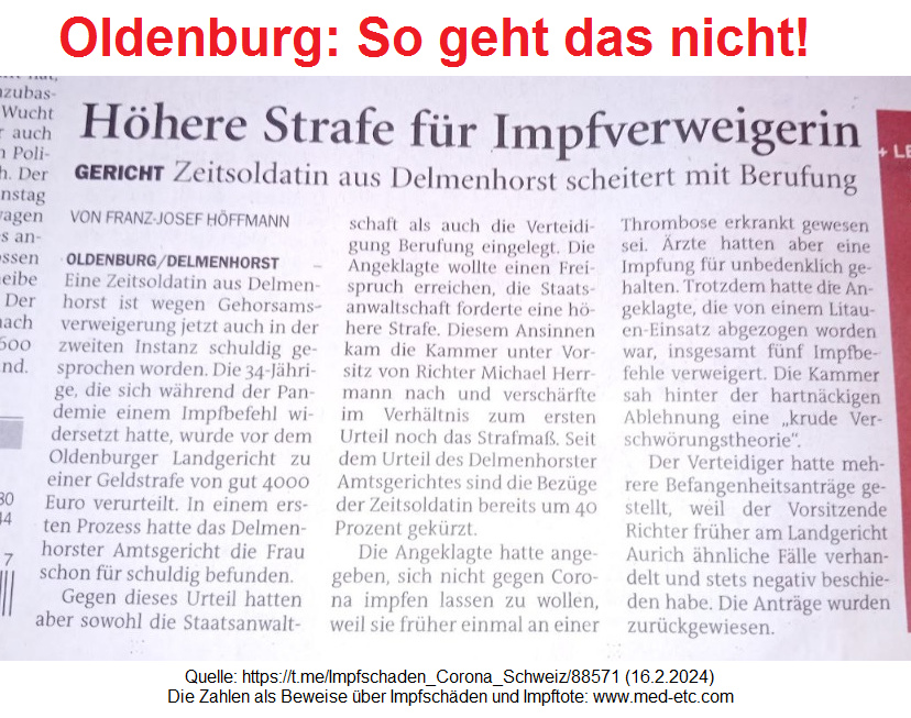 Oldenburg so geht das nicht!
                              Zeitungsmeldung �ber Delmenhorst und
                              Gerichte in Oldenburg: Eine Zeitsoldatin
                              der Bundeswehr soll eine hohe Geldbusse
                              bezahlen, weil sie UNgeimpft und gesund
                              bleiben will - dieser Beschluss ist total
                              ILLEGAL, weil ein Gericht KEINE
                              medizinischen Kompetenzen hat